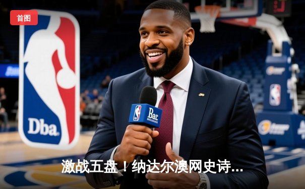 激战五盘！纳达尔澳网史诗逆转梅德韦杰夫，夺生涯第21座大满贯