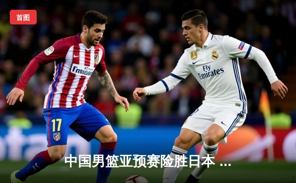 中国男篮亚预赛险胜日本 胡金秋23分12篮板统治内线