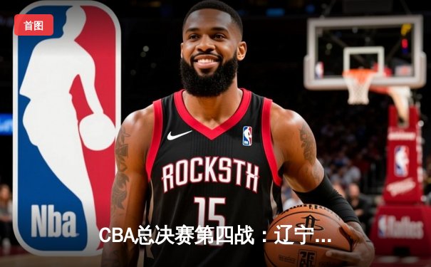 CBA总决赛第四战：辽宁男篮加时险胜广东，总比分3-1夺得赛点