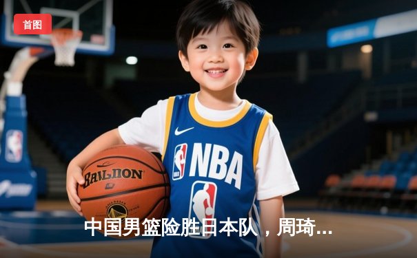 中国男篮险胜日本队，周琦关键封盖锁定亚洲杯预选赛胜利