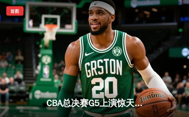 CBA总决赛G5上演惊天逆转 辽宁男篮加时险胜广东夺队史第四冠