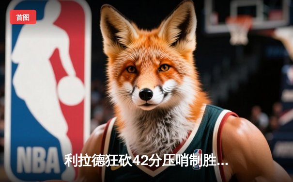 利拉德狂砍42分压哨制胜，雄鹿加时险胜森林狼，字母哥三双难掩队友光芒