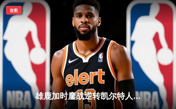 雄鹿加时鏖战逆转凯尔特人 字母哥44+14主宰关键战役