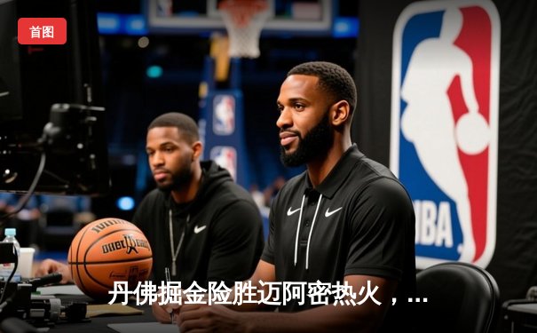 丹佛掘金险胜迈阿密热火，约基奇全能表现锁定总决赛开门红