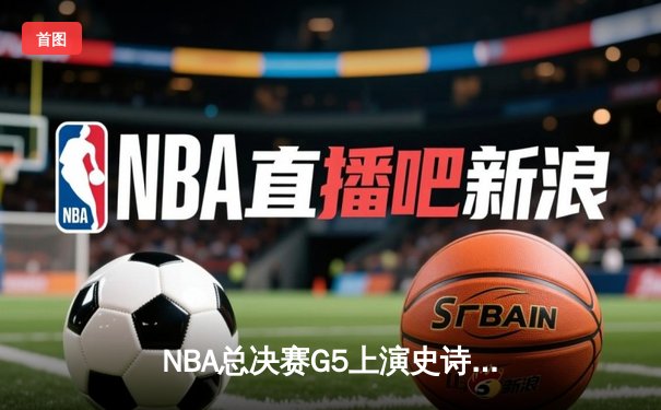NBA总决赛G5上演史诗逆转，凯尔特人险胜勇士夺赛点