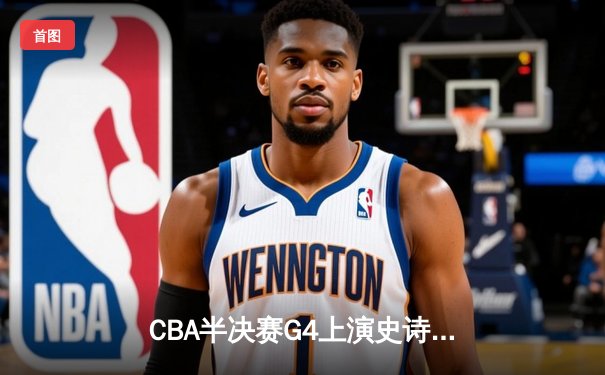 CBA半决赛G4上演史诗逆转！辽宁末节轰出32-12逆转广东，张镇麟26+7成关键先生