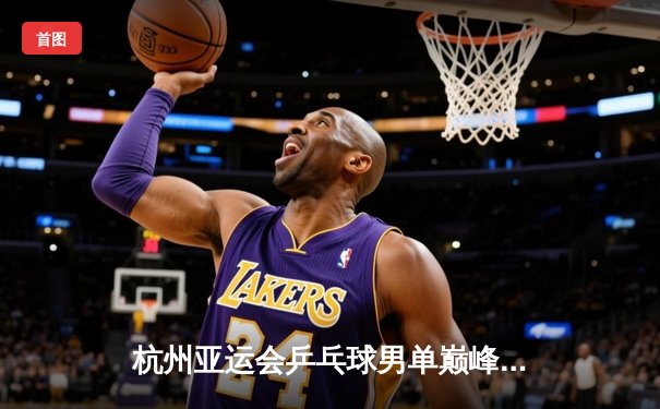 杭州亚运会乒乓球男单巅峰对决：王楚钦4-3险胜樊振东首度加冕，国乒包揽金银牌