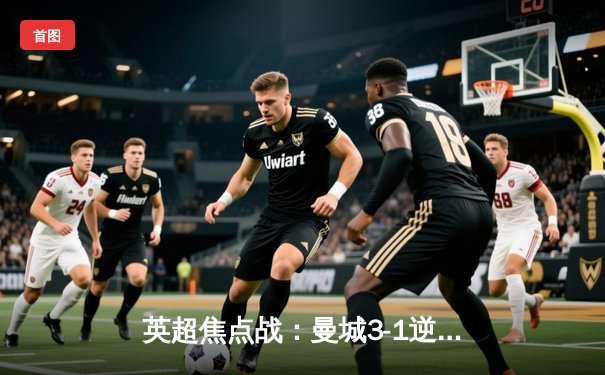 英超焦点战：曼城3-1逆转曼联，哈兰德双响领跑射手榜