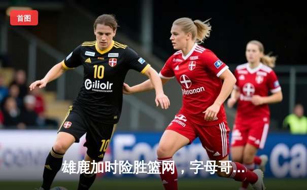 雄鹿加时险胜篮网，字母哥狂砍44+14率队捍卫主场